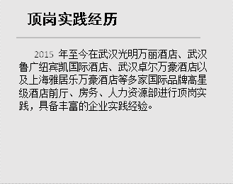 顶岗实践经历,2015年至今在武汉光明万丽酒店、武汉鲁广纽宾凯国际酒店、武汉卓尔万豪酒店以及上海雅居乐万豪酒店等多家国际品牌高星级酒店前厅、房务、人力资源部进行顶岗实践，具备丰富的企业实践经验。